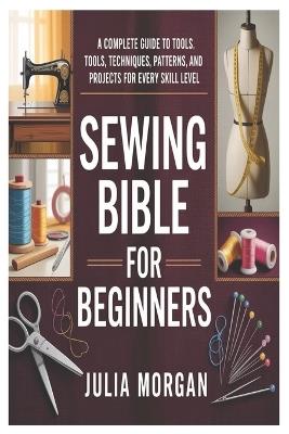 Sewing Bible for Beginners: A Complete Guide to Tools, Techniques, Patterns, and Projects for Every Skill Level - Julia Morgan - cover