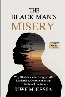 The Black Man's Misery: Why Black Societies Struggle With Leadership, Coordination, and Civilizational Continuity: Black Mindsets Matter - Uwem Essia - cover