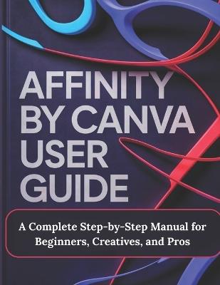 Affinity by Canva User Guide: A Complete Step-by-Step Manual for Beginners, Creatives, and Pros - A Practical, Production-Ready Guidebook to Modern Graphic Design, Vector Illustration, Photo Editing, and Layout for Print, Web, and Branding - Alex J Render - cover
