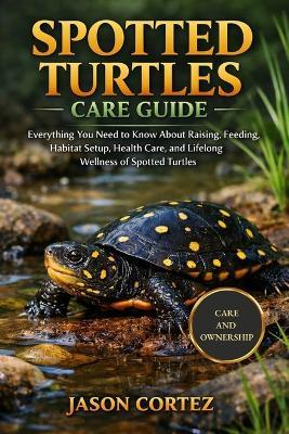 Spotted Turtles Care Guide: Everything You Need to Know About Raising, Feeding, Habitat Setup, Health Care, and Lifelong Wellness of Spotted Turtles - Jason Cortez - cover