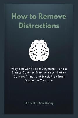 How to Remove Distractions: Why You Can't Focus Anymore- and a Simple Guide to Training Your Mind to Do Hard Things and Break Free from Dopamine Overload - Michael J Armstrong - cover