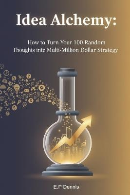Idea Alchemy: How to Turn Your 100 Random Thoughts into One Multi-Million Dollar Strategy - E P Dennis - cover