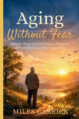 Aging Without Fear: Simple Ways to Find Peace, Purpose, and Confidence as You Grow Older - Miles Carrick - cover