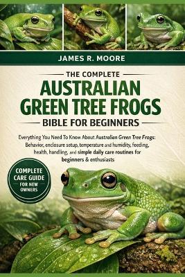 The Complete Australian Green Tree Frogs Bible for Beginners: Everything You Need To Know About Australian Green Tree Frogs: Behavior, enclosure setup, temperature.....and simple daily care routines for beginners & enthusiasts - James R Moore - cover