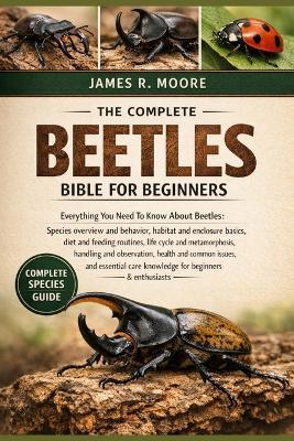 The Complete Beetles Bible for Beginners: Everything You Need To Know About Beetles: Species overview and behavior, habitat....observation, health and common issues, and essential care knowledge for beginners & enthusiasts - James R Moore - cover
