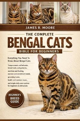 The Complete Bengal Cats Bible for Beginners: Everything You Need To Know About Bengal Cats: Temperament and behavior, breed traits.....needs, grooming basics, health and common issues, and simple daily care routines for beginners & enthusiasts - James R Moore - cover