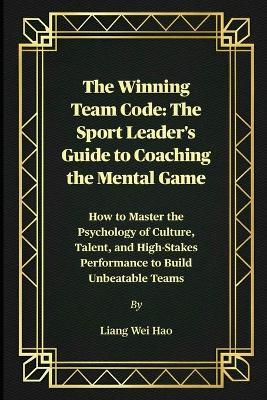 The Winning Team Code: The Sport Leader's Guide to Coaching the Mental Game: How to Master the Psychology of Culture, Talent, and High-Stakes Performance to Build Unbeatable Teams - Liang Wei Hao - cover