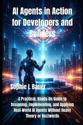 AI Agents in Action for Developers and Builders: A Practical, Hands-On Guide to Designing, Implementing, and Applying Real-World AI Agents Without Heavy Theory or Buzzwords - Sophie L Bauer - cover