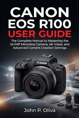 Canon EOS R100 User Guide: The Complete Manual to Mastering the 24.1MP Mirrorless Camera, 4K Video, and Advanced Content Creation Settings - John P Oliva - cover