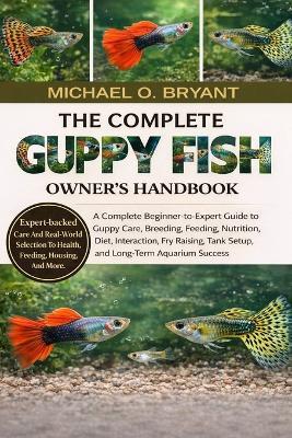The Complete Guppy Fish Owner's Handbook: A Complete Beginner-to-Expert Guide to Guppy Care, Breeding, Feeding, Nutrition, Diet, Interaction, Fry Raising, Tank Setup, and Long-Term Aquarium Success - Michael O Bryant - cover
