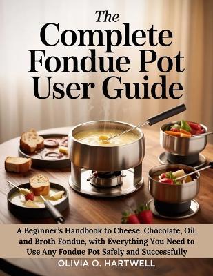 The Complete Fondue Pot User Guide: A Beginner's Handbook to Cheese, Chocolate, Oil, and Broth Fondue, with Everything You Need to Use Any Fondue Pot Safely and Successfully - Olivia O Hartwell - cover