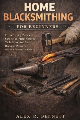 Home Blacksmithing for Beginners: Learn Forging Basics, Safe Setup, Metal Shaping Techniques, and Easy Beginner Projects without Expensive Tools - Alex R Bennett - cover