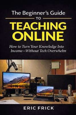 The Beginner's Guide to Teaching Online: How to Turn Your Knowledge Into Income-Without Tech Overwhelm - Eric Frick - cover