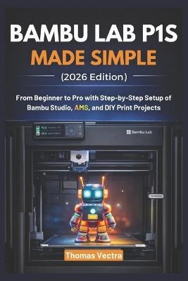 Bambu Lab P1S Made Simple (2026 Edition): From Beginner to Pro with Step-by-Step Setup of Bambu Studio, AMS, and DIY Print Projects - Thomas Vectra - cover