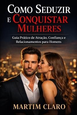 Como Seduzir e Conquistar Mulheres: Guia Prático de Atração, Confiança e Relacionamentos para Homens - Martim Claro - cover