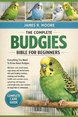 The Complete Budgies Bible for Beginners: Everything You Need To Know About Budgies: Behavior and social needs, cage setup and enrichment..simple daily care routines for beginners & enthusiasts - James R Moore - cover