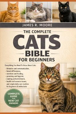 The Complete Cats Bible Bible for Beginners: Everything You Need To Know About Cats: Behavior and communication breed differences, nutrition and feeding, grooming....simple daily care routines for beginners & enthusiasts - James R Moore - cover