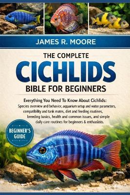 The Complete Cichlids Bible for Beginners: Everything You Need To Know About Cichlids: Species overview and behavior, aquarium setup...common issues, and simple daily care routines for beginners & enthusiasts - James R Moore - cover