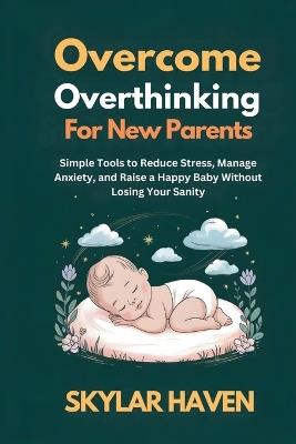 Overcoming Overthinking for New Parents: Simple Tools to Reduce Stress, Manage Anxiety, and Raise a Happy Baby Without Losing Your Sanity - Skylar Haven - cover