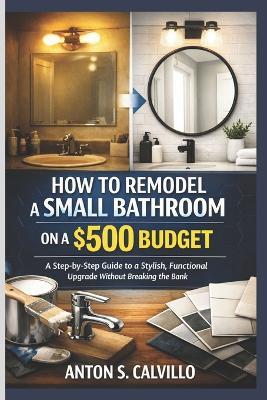 How to Remodel a Small Bathroom on a $500 Budget: A Step-by-Step Guide to a Stylish, Functional Upgrade Without Breaking the Bank - Anton S Calvillo - cover