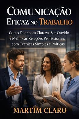 Comunicação Eficaz no Trabalho: Como Falar com Clareza, Ser Ouvido e Melhorar Relações Profissionais com Técnicas Simples e Práticas - Martim Claro - cover