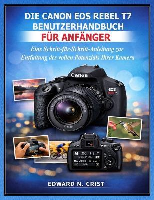 Die Canon EOS Rebel T7 Benutzerhandbuch Für Anfänger: Eine Schritt-für-Schritt-Anleitung zur Entfaltung des vollen Potenzials Ihrer Kamera - Edward N Crist - cover