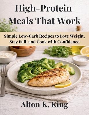 High-Protein Meals That Work: Simple Low-Carb Recipes to Lose Weight, Stay Full, and Cook with Confidence - Alton K King - cover