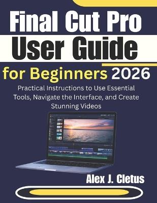 Final Cut Pro User Guide for Beginners 2026: Practical Instructions to Use Essential Tools, Navigate the Interface, and Create Stunning Videos - Alex J Cletus - cover