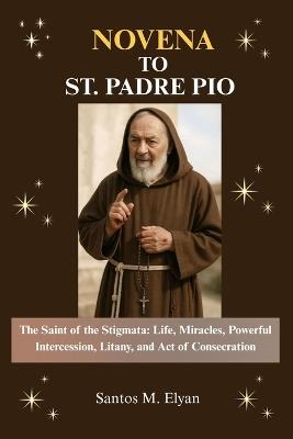 Novena to St. Padre Pio: The Saint of the Stigmata: Life, Miracles, Powerful Intercession, Litany, and Act of Consecration - Santos M Elyan - cover