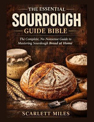 The Essential Sourdough Guide Bible: The Complete No-Nonsense Guide To Mastering Sourdough Bread At Home - Scarlett Miles - cover