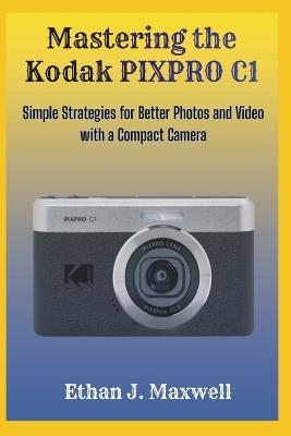 Mastering the Kodak PIXPRO C1: Simple Strategies for Better Photos and Video with a Compact Camera - Ethan J Maxwell - cover