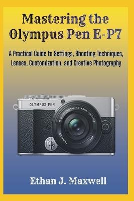 Mastering the Olympus Pen E-P7: A Practical Guide to Settings, Shooting Techniques, Lenses, Customization, and Creative Photography - Ethan J Maxwell - cover