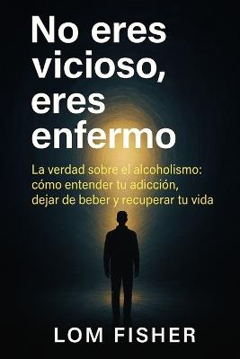 No Eres Vicioso, Eres Enfermo: Alcoholismo explicado sin juicios: causas reales, tratamiento y salida - Lom Fisher - cover