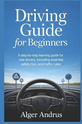Driving Guide for Beginners: A Step-by-Step Learning Guide for New Drivers, Including Essential Safety Tips, and Traffic Rules - Alger Andrus - cover
