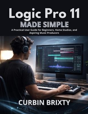 Logic Pro 11 Made Simple: A Practical User Guide for Beginners, Home Studios, and Aspiring Music Producers - Curbin Brixty - cover