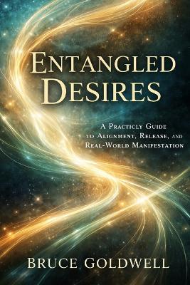 Entangled Desires: A Practical Guide to Alignment, Release, and Real-World Manifestation - Bruce Goldwell - cover