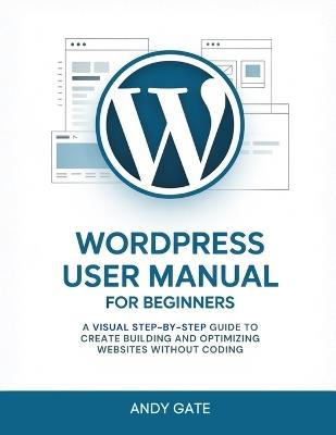 Wordpress User Manual for Beginners: A Visual Step-by-Step Guide to Create Building and Optimizing Websites Without Coding - Andy Gate - cover