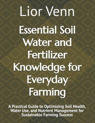 Essential Soil Water and Fertilizer Knowledge for Everyday Farming: A Practical Guide to Optimizing Soil Health, Water Use, and Nutrient Management for Sustainable Farming Success - Lior Venn - cover