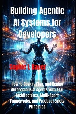Building Agentic AI Systems for Developers: How to Design, Plan, and Deploy Autonomous AI Agents with Real Architectures, Multi-Agent Frameworks, and Practical Safety Principles - Sophie L Bauer - cover