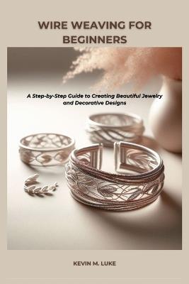 Wire Weaving for Beginners: A Step-by-Step Guide to Creating Beautiful Jewelry and Decorative Designs - Kevin M Luke - cover