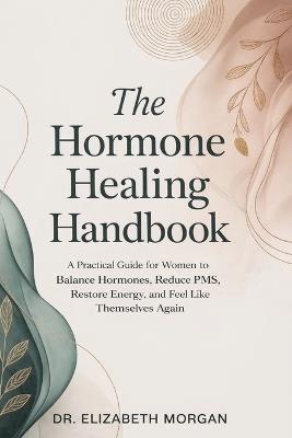 The Hormone Healing Handbook: A Practical Guide for Women to Balance Hormones, Reduce PMS, Restore Energy and Feel Like Themselves Again - Elizabeth Morgan - cover