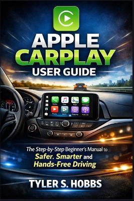 Apple Carplay User Guide: The Step-by-Step Beginner's Manual to Safer, Smarter and Hands-Free Driving - Tyler S Hobbs - cover
