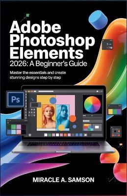 Adobe Photoshop Elements 2026: A Beginner's Guide: Master the Essentials and Create Stunning Designs Step by Step - Miracle A Samson - cover