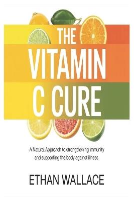 The Vitamin C Cure: A Natural Approach to Strengthening Immunity and Supporting the Body Against Illness - Ethan Wallace - cover