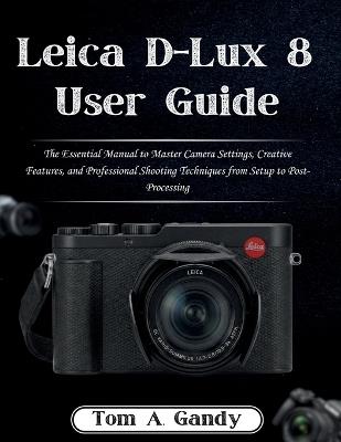 Leica D-Lux 8 User Guide: The Essential Manual to Master Camera Settings, Creative Features, and Professional Shooting Techniques from Setup to Post-Processing - Tom A Gandy - cover