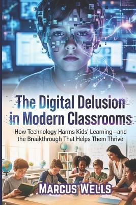 The Digital Delusion in Modern Classrooms: How Technology Harms Kids' Learning-and the Breakthrough That Helps Them Thrive - Marcus Wells - cover