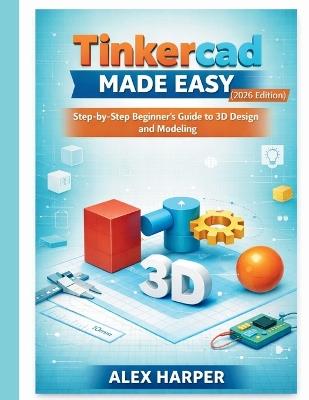 Tinkercad Made Easy (2026 Edition): A Step-by-Step Beginner's Guide to 3D Design and Modeling - Alex Harper - cover