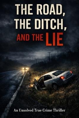 The Road, The Ditch, And The Lie: An Unsolved True Crime Thriller - Universal Source - cover
