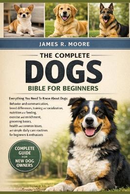 The Complete Dogs Bible for Beginners: Everything You Need To Know About Dogs: Behavior and communication....enrichment, grooming basics, health and common issues, and simple daily care routines for beginners & enthusiasts - James R Moore - cover