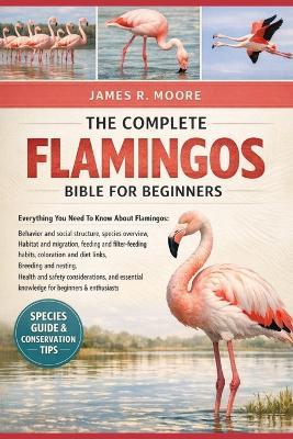 The Complete Flamingos Bible for Beginners: Everything You Need To Know About Flamingos: Behavior and social structure, species overview, habitat and ... nesting, health and safety considerations, and essential knowledge for beginners & enthusiasts - James R Moore - cover